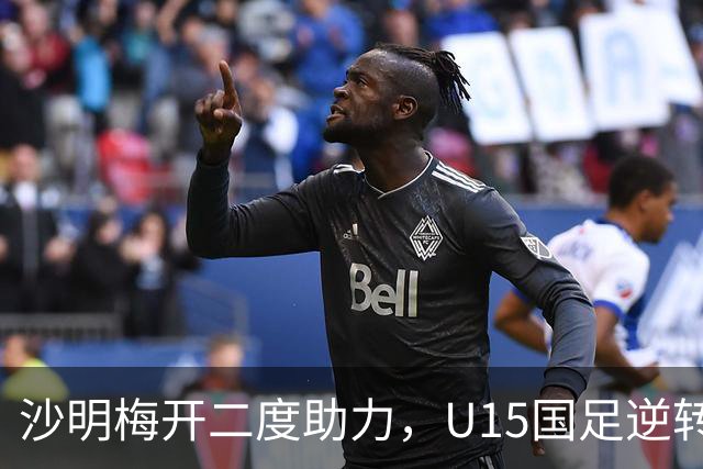 沙明梅开二度助力，U15国足逆转刚果(布)取得胜利
